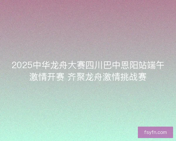 2025中华龙舟大赛四川巴中恩阳站端午激情开赛 齐聚龙舟激情挑战赛