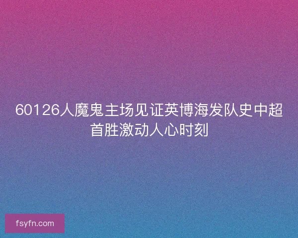 60126人魔鬼主场见证英博海发队史中超首胜激动人心时刻