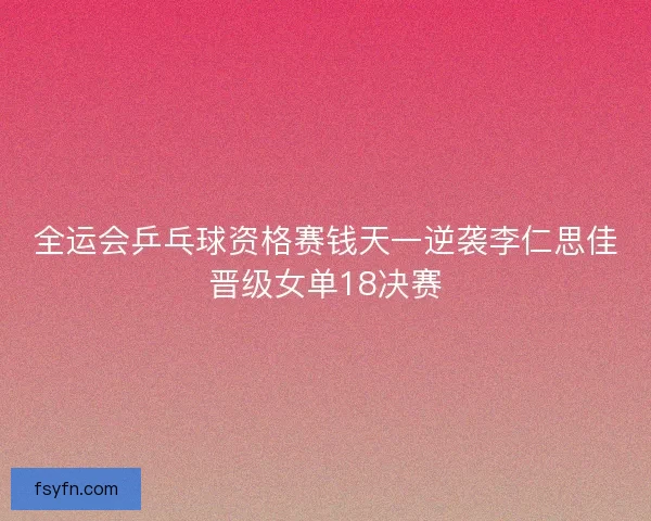 全运会乒乓球资格赛钱天一逆袭李仁思佳晋级女单18决赛