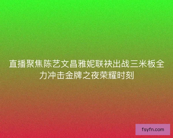 直播聚焦陈艺文昌雅妮联袂出战三米板全力冲击金牌之夜荣耀时刻
