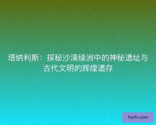 塔纳利斯：探秘沙漠绿洲中的神秘遗址与古代文明的辉煌遗存