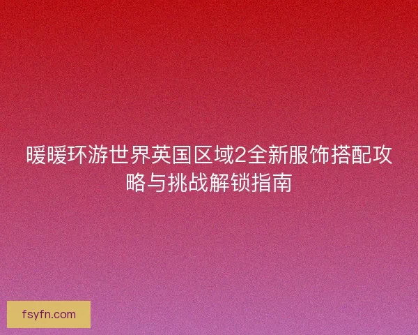 暖暖环游世界英国区域2全新服饰搭配攻略与挑战解锁指南