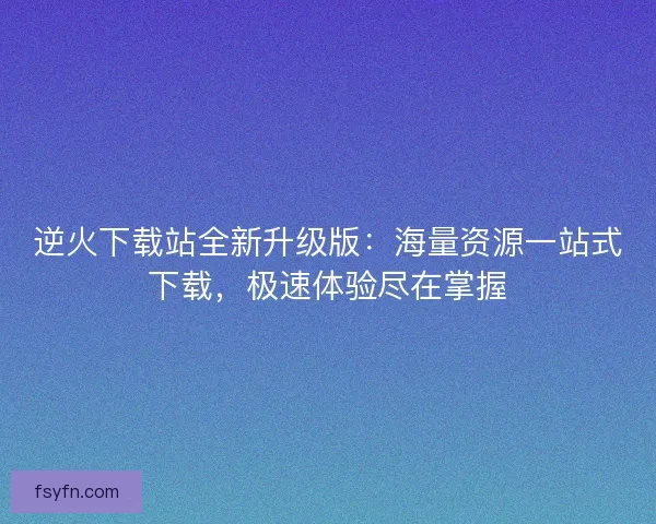 逆火下载站全新升级版:海量资源一站式下载,极速体验尽在掌握 逆火下载站全新升级版:海量资源一站式下载,极速体验尽在掌握